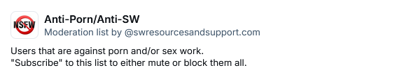 Anti-Porn/Anti-SW
Moderation list by ‪@swresourcesandsupport.com‬
Users that are against porn and/or sex work.
"Subscribe" to this list to either mute or block them all.