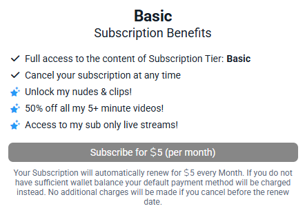 Basic Subscription Benefits

Full access to the content of Subscription Tier: Basic
Cancel your subscription at any time

Unlock my nudes & clips!
50% off all my 5+ minute videos!
Access to my sub only live streams!

Subscribe for $5 (per month)