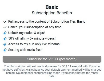 Basic
Subscription Benefits

- Unlock my nudes & clips!
- 50% off all my 5+ minute videos!
- Access to my sub only live streams!
- Sexting with me is free!

Subscribe for $11.11 (per month)