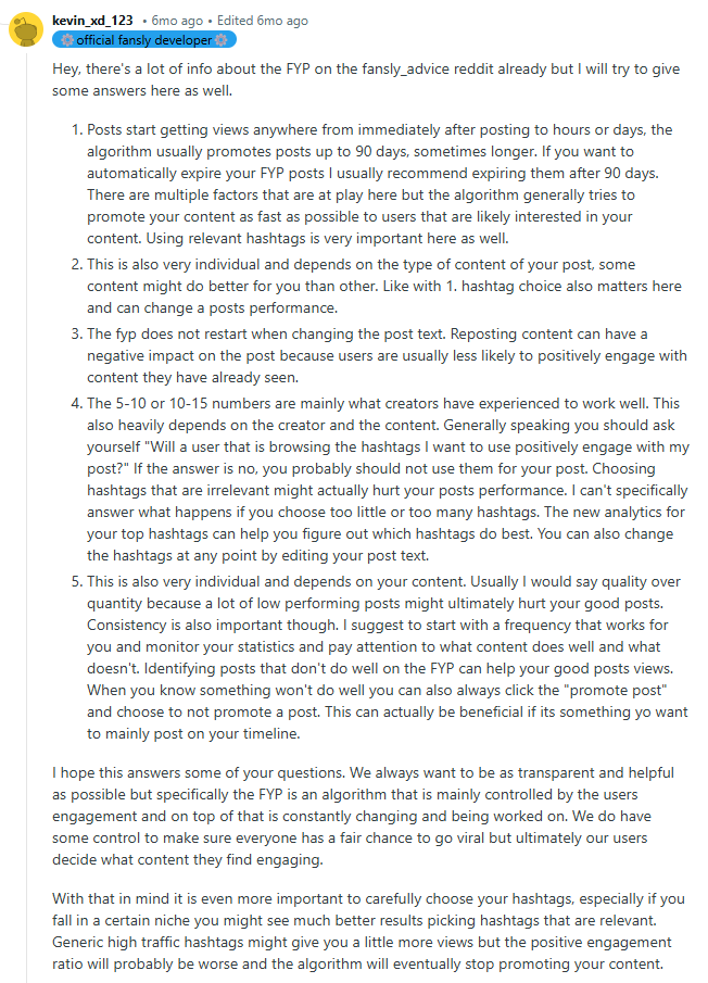 Hey, there's a lot of info about the FYP on the fansly_advice reddit already but I will try to give some answers here as well.

Posts start getting views anywhere from immediately after posting to hours or days, the algorithm usually promotes posts up to 90 days, sometimes longer. If you want to automatically expire your FYP posts I usually recommend expiring them after 90 days. There are multiple factors that are at play here but the algorithm generally tries to promote your content as fast as possible to users that are likely interested in your content. Using relevant hashtags is very important here as well.

This is also very individual and depends on the type of content of your post, some content might do better for you than other. Like with 1. hashtag choice also matters here and can change a posts performance.

The fyp does not restart when changing the post text. Reposting content can have a negative impact on the post because users are usually less likely to positively engage with content they have already seen.

The 5-10 or 10-15 numbers are mainly what creators have experienced to work well. This also heavily depends on the creator and the content. Generally speaking you should ask yourself "Will a user that is browsing the hashtags I want to use positively engage with my post?" If the answer is no, you probably should not use them for your post. Choosing hashtags that are irrelevant might actually hurt your posts performance. I can't specifically answer what happens if you choose too little or too many hashtags. The new analytics for your top hashtags can help you figure out which hashtags do best. You can also change the hashtags at any point by editing your post text.

This is also very individual and depends on your content. Usually I would say quality over quantity because a lot of low performing posts might ultimately hurt your good posts. Consistency is also important though. I suggest to start with a frequency that works for you and monitor your statistics and pay attention to what content does well and what doesn't. Identifying posts that don't do well on the FYP can help your good posts views. When you know something won't do well you can also always click the "promote post" and choose to not promote a post. This can actually be beneficial if its something yo want to mainly post on your timeline.

I hope this answers some of your questions. We always want to be as transparent and helpful as possible but specifically the FYP is an algorithm that is mainly controlled by the users engagement and on top of that is constantly changing and being worked on. We do have some control to make sure everyone has a fair chance to go viral but ultimately our users decide what content they find engaging.

With that in mind it is even more important to carefully choose your hashtags, especially if you fall in a certain niche you might see much better results picking hashtags that are relevant. Generic high traffic hashtags might give you a little more views but the positive engagement ratio will probably be worse and the algorithm will eventually stop promoting your content.