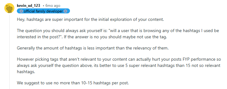 Hey, hashtags are super important for the initial exploration of your content.

The question you should always ask yourself is: "will a user that is browsing any of the hashtags I used be interested in the post?". If the answer is no you should maybe not use the tag.

Generally the amount of hashtags is less important than the relevancy of them.

However picking tags that aren't relevant to your content can actually hurt your posts FYP performance so always ask yourself the question above, its better to use 5 super relevant hashtags than 15 not so relevant hashtags.

We suggest to use no more than 10-15 hashtags per post.