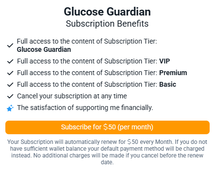 Glucose Guardian Subscription Benefits

Full access to the content of Subscription Tier: Glucose Guardian
Full access to the content of Subscription Tier: VIP
Full access to the content of Subscription Tier: Premium
Full access to the content of Subscription Tier: Basic
Cancel your subscription at any time

The satisfaction of supporting me financially.

Subscribe for $50 (per month)