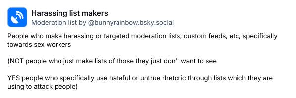 Harassing list makers
Moderation list by ‪@bunnyrainbow.bsky.social‬
People who make harassing or targeted moderation lists, custom feeds, etc, specifically towards sex workers

(NOT people who just make lists of those they just don’t want to see 

YES people who specifically use hateful or untrue rhetoric through lists which they are using to attack people)
