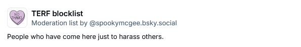 TERF blocklist
Moderation list by ‪@spookymcgee.bsky.social‬
People who have come here just to harass others.