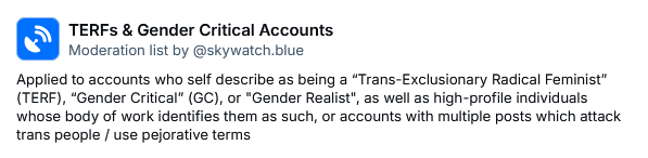 TERFs & Gender Critical Accounts
Moderation list by ‪@skywatch.blue‬
Applied to accounts who self describe as being a “Trans-Exclusionary Radical Feminist” (TERF), “Gender Critical” (GC), or "Gender Realist", as well as high-profile individuals whose body of work identifies them as such, or accounts with multiple posts which attack trans people / use pejorative terms