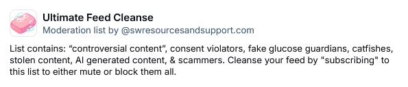 Ultimate Feed Cleanse
Moderation list by ‪@swresourcesandsupport.com‬
List contains: “controversial content”, consent violators, fake glucose guardians, catfishes, stolen content, AI generated content, & scammers. Cleanse your feed by "subscribing" to this list to either mute or block them all.