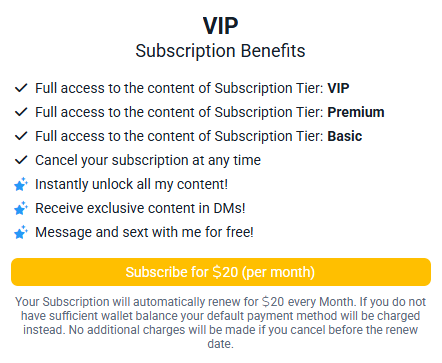 VIP Subscription Benefits

Full access to the content of Subscription Tier: VIP
Full access to the content of Subscription Tier: Premium
Full access to the content of Subscription Tier: Basic
Cancel your subscription at any time

Instantly unlock all my content!
Receive exclusive content in DMs!
Message and sext with me for free!

Subscribe for $20 (per month)